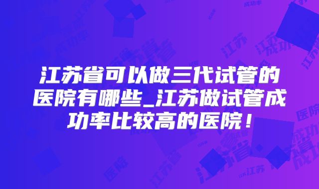江苏省可以做三代试管的医院有哪些_江苏做试管成功率比较高的医院！