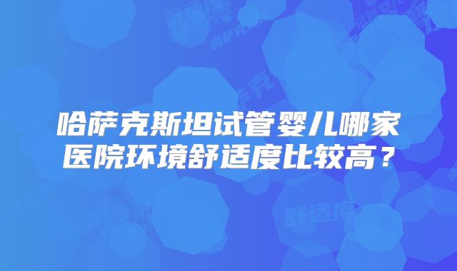 哈萨克斯坦试管婴儿哪家医院环境舒适度比较高？