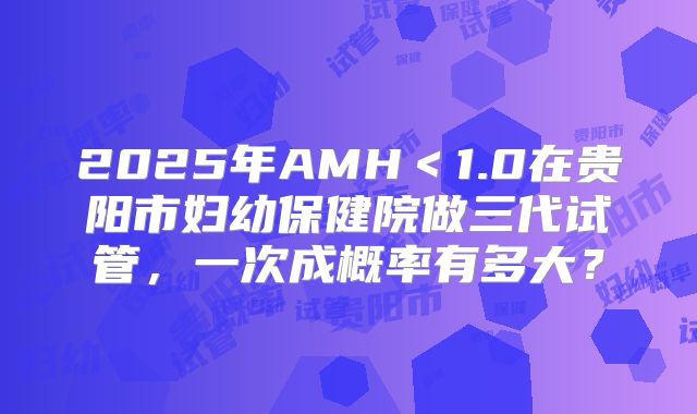 2025年AMH＜1.0在贵阳市妇幼保健院做三代试管，一次成概率有多大？