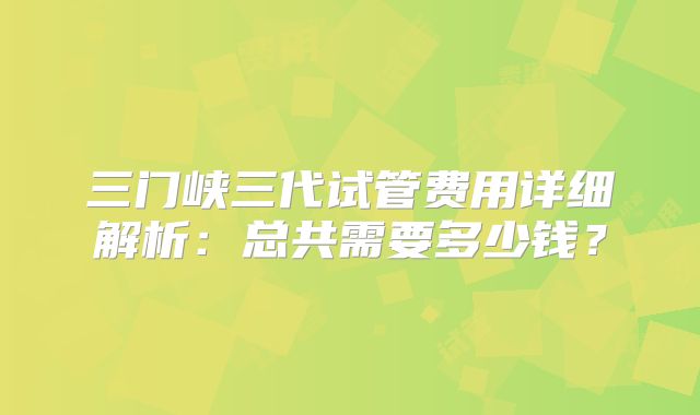 三门峡三代试管费用详细解析：总共需要多少钱？