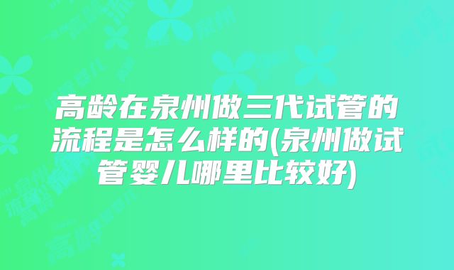 高龄在泉州做三代试管的流程是怎么样的(泉州做试管婴儿哪里比较好)