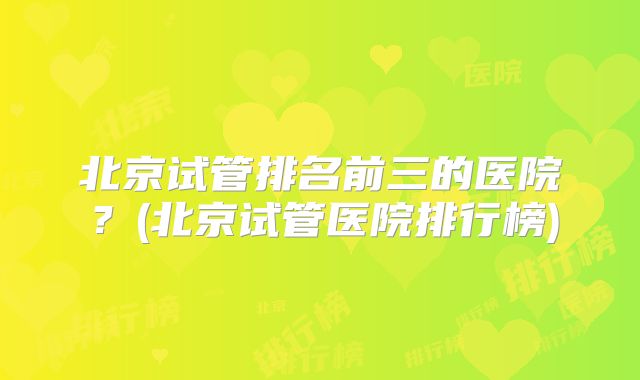 北京试管排名前三的医院？(北京试管医院排行榜)