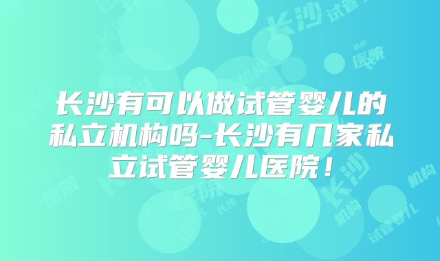 长沙有可以做试管婴儿的私立机构吗-长沙有几家私立试管婴儿医院！