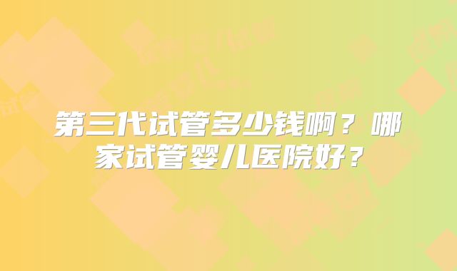 第三代试管多少钱啊？哪家试管婴儿医院好？