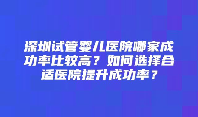 深圳试管婴儿医院哪家成功率比较高？如何选择合适医院提升成功率？