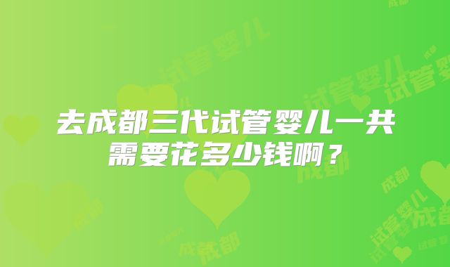 去成都三代试管婴儿一共需要花多少钱啊？