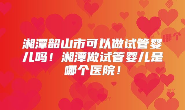 湘潭韶山市可以做试管婴儿吗！湘潭做试管婴儿是哪个医院！
