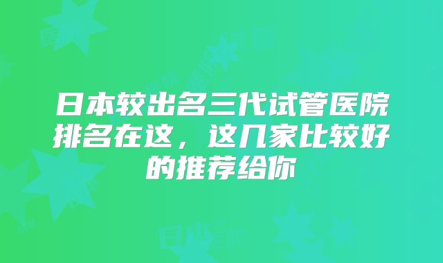日本较出名三代试管医院排名在这，这几家比较好的推荐给你