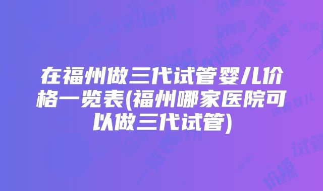 在福州做三代试管婴儿价格一览表(福州哪家医院可以做三代试管)