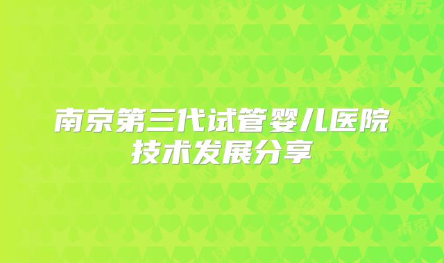 南京第三代试管婴儿医院技术发展分享