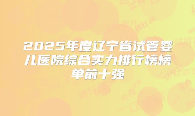 2025年度辽宁省试管婴儿医院综合实力排行榜榜单前十强