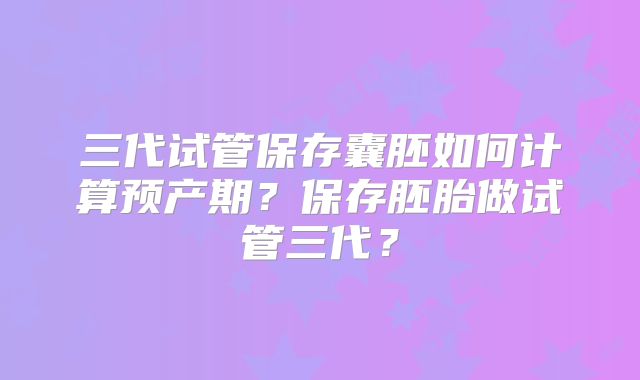 三代试管保存囊胚如何计算预产期？保存胚胎做试管三代？