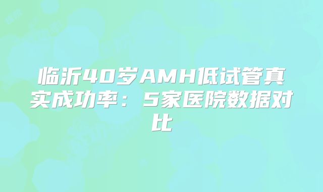 临沂40岁AMH低试管真实成功率:5家医院数据对比