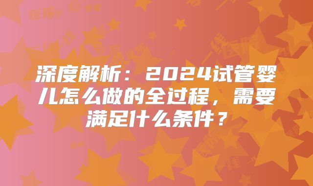深度解析：2024试管婴儿怎么做的全过程，需要满足什么条件？