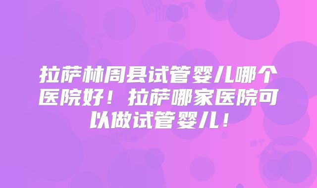 拉萨林周县试管婴儿哪个医院好！拉萨哪家医院可以做试管婴儿！