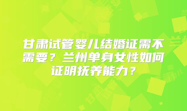 甘肃试管婴儿结婚证需不需要？兰州单身女性如何证明抚养能力？