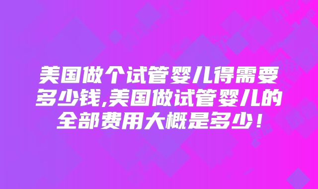 美国做个试管婴儿得需要多少钱,美国做试管婴儿的全部费用大概是多少!