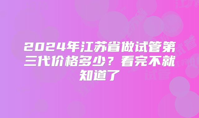 2024年江苏省做试管第三代价格多少?看完不就知道了