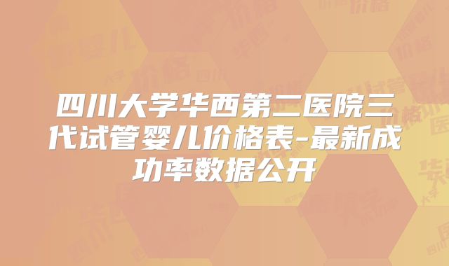 四川大学华西第二医院三代试管婴儿价格表-最新成功率数据公开
