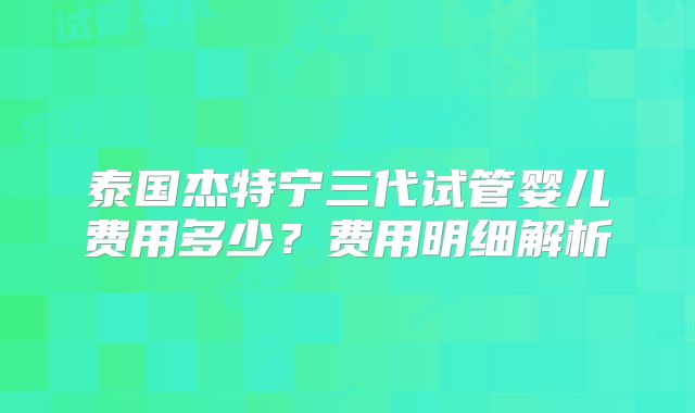 泰国杰特宁三代试管婴儿费用多少？费用明细解析