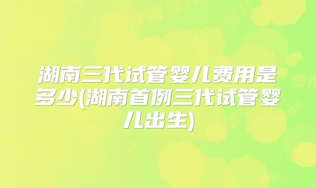 湖南三代试管婴儿费用是多少(湖南首例三代试管婴儿出生)