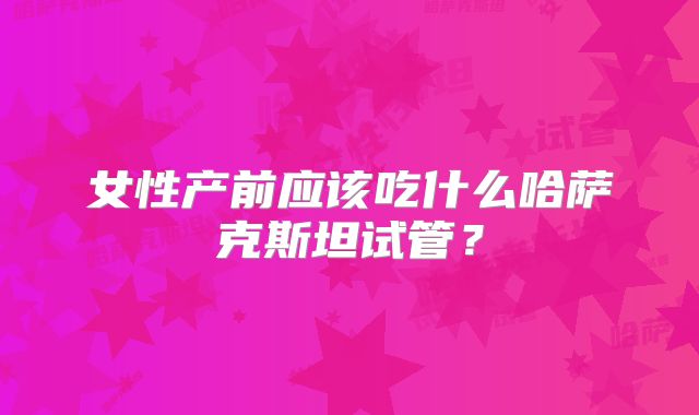 女性产前应该吃什么哈萨克斯坦试管？