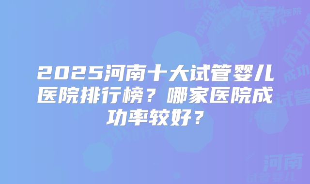 2025河南十大试管婴儿医院排行榜?哪家医院成功率较好?