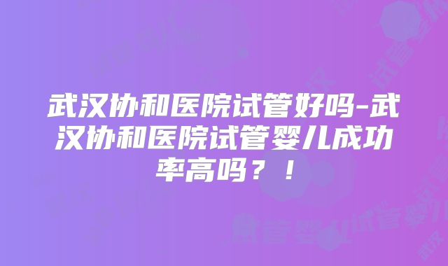 武汉协和医院试管好吗-武汉协和医院试管婴儿成功率高吗？！