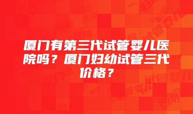 厦门有第三代试管婴儿医院吗？厦门妇幼试管三代价格？