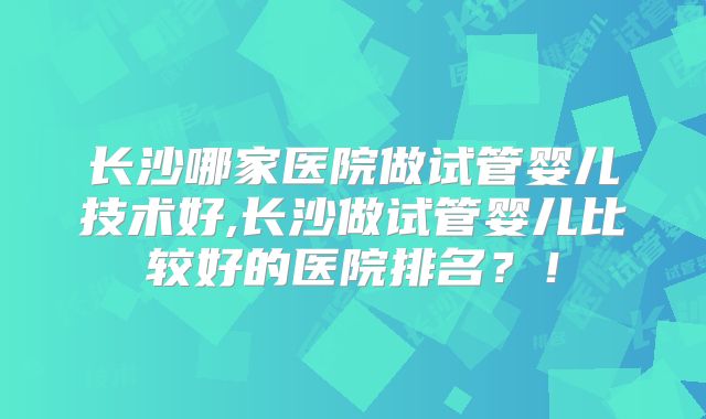 长沙哪家医院做试管婴儿技术好,长沙做试管婴儿比较好的医院排名？！