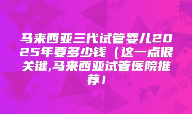 马来西亚三代试管婴儿2025年要多少钱（这一点很关键,马来西亚试管医院推荐！