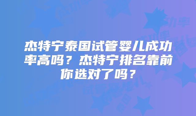 杰特宁泰国试管婴儿成功率高吗？杰特宁排名靠前你选对了吗？