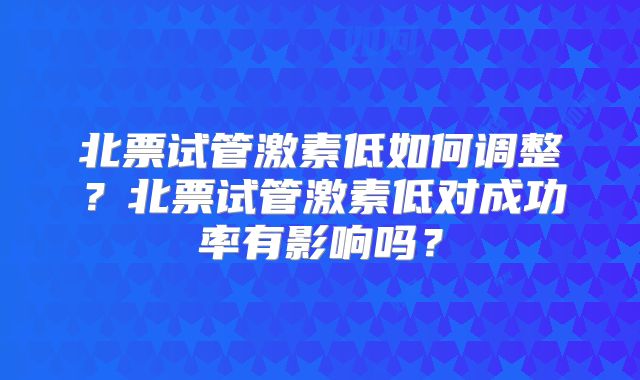 北票试管激素低如何调整？北票试管激素低对成功率有影响吗？