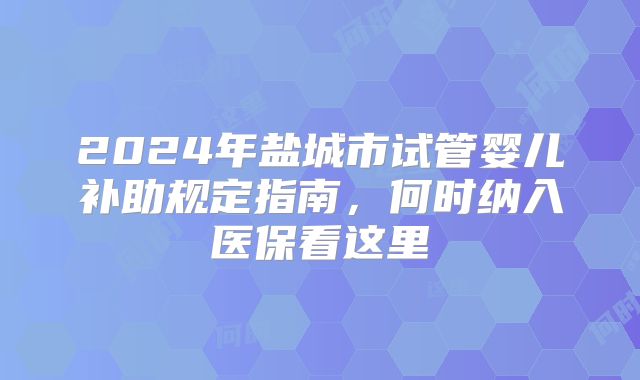 2024年盐城市试管婴儿补助规定指南，何时纳入医保看这里