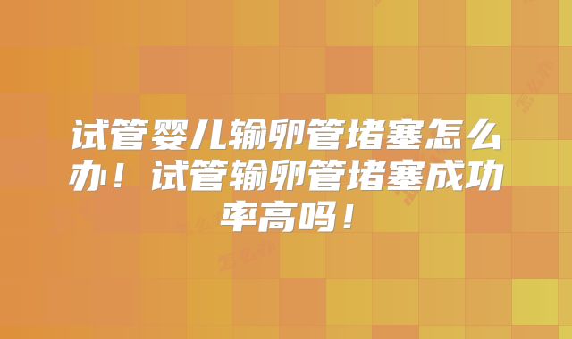 试管婴儿输卵管堵塞怎么办！试管输卵管堵塞成功率高吗！