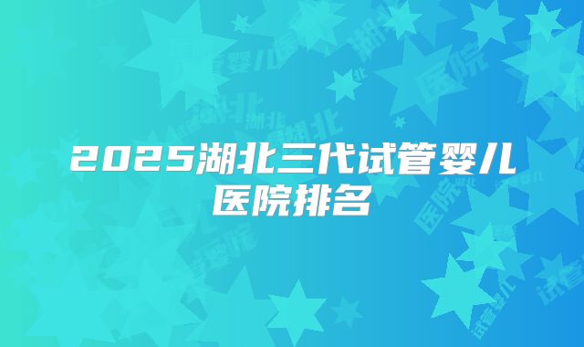 2025湖北三代试管婴儿医院排名