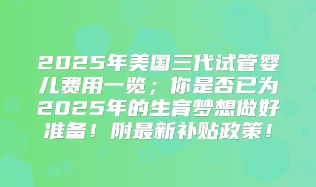 2025年美国三代试管婴儿费用一览;你是否已为2025年的生育梦想做好准备!附最新补贴政策!