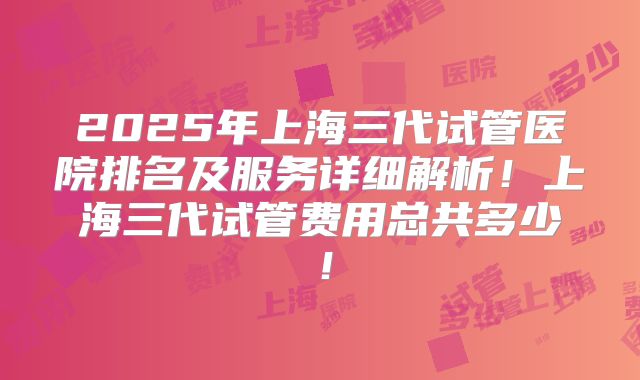 2025年上海三代试管医院排名及服务详细解析！上海三代试管费用总共多少！