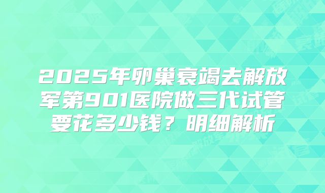 2025年卵巢衰竭去解放军第901医院做三代试管要花多少钱？明细解析