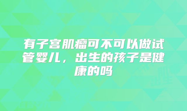 有子宫肌瘤可不可以做试管婴儿，出生的孩子是健康的吗