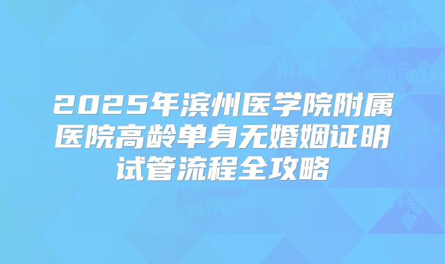 2025年滨州医学院附属医院高龄单身无婚姻证明试管流程全攻略