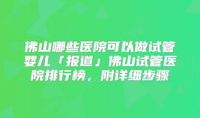 佛山哪些医院可以做试管婴儿「报道」佛山试管医院排行榜，附详细步骤