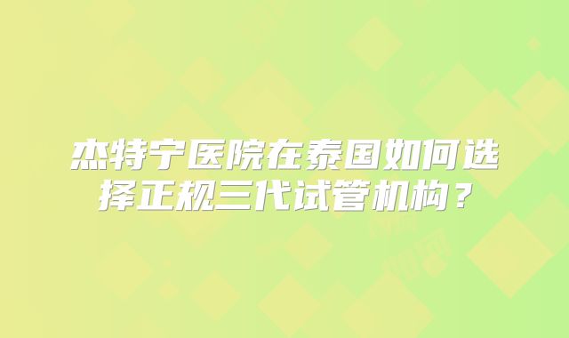 杰特宁医院在泰国如何选择正规三代试管机构?