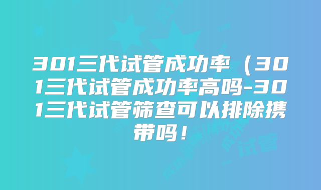 301三代试管成功率（301三代试管成功率高吗-301三代试管筛查可以排除携带吗！