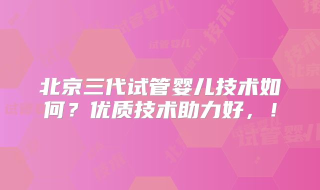 北京三代试管婴儿技术如何？优质技术助力好，！