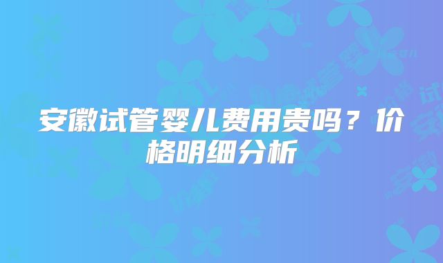 安徽试管婴儿费用贵吗？价格明细分析