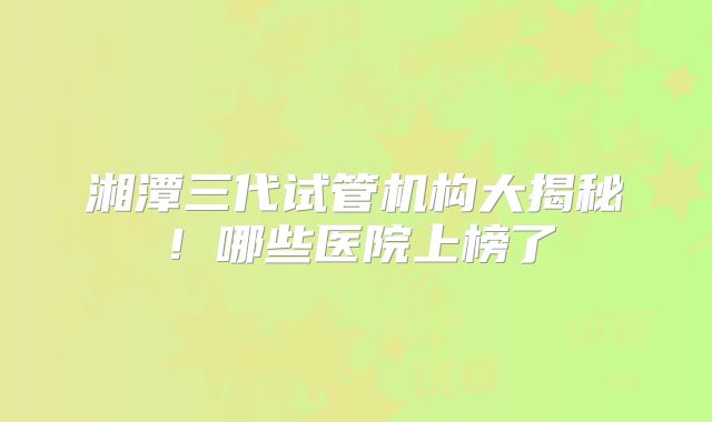 湘潭三代试管机构大揭秘！哪些医院上榜了