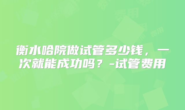 衡水哈院做试管多少钱，一次就能成功吗？-试管费用
