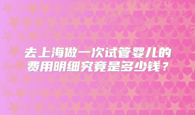 去上海做一次试管婴儿的费用明细究竟是多少钱?