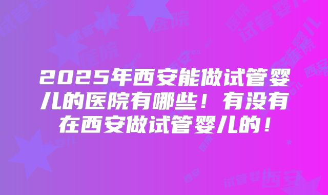 2025年西安能做试管婴儿的医院有哪些！有没有在西安做试管婴儿的！